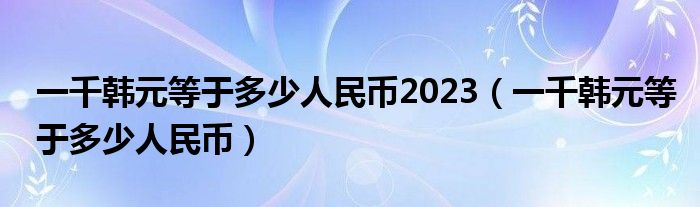 一千韩元等于多少人民币2023（一千韩元等于多少人民币）