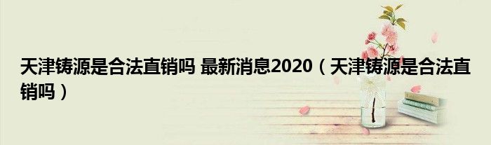 天津铸源是合法直销吗 最新消息2020（天津铸源是合法直销吗）