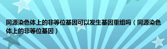 同源染色体上的非等位基因可以发生基因重组吗（同源染色体上的非等位基因）