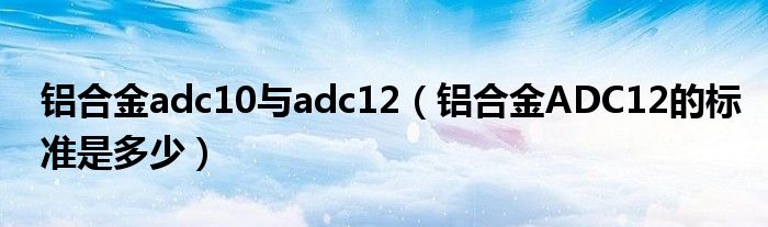 铝合金adc10与adc12（铝合金ADC12的标准是多少）