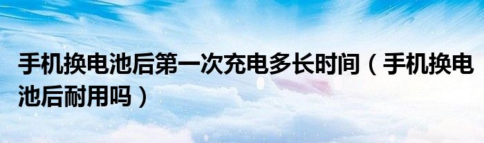 手机换电池后第一次充电多长时间（手机换电池后耐用吗）