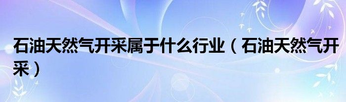 石油天然气开采属于什么行业（石油天然气开采）