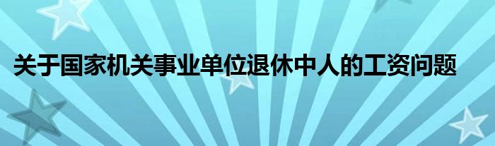 关于国家机关事业单位退休中人的工资问题