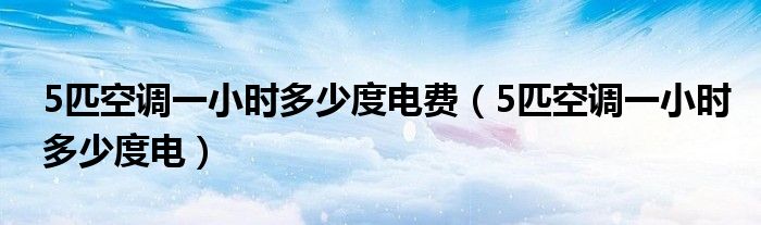 5匹空调一小时多少度电费（5匹空调一小时多少度电）