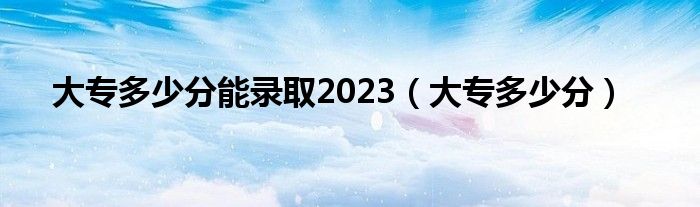 大专多少分能录取2023（大专多少分）