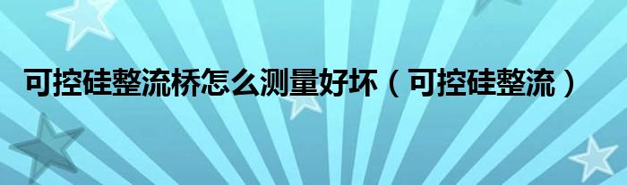 可控硅整流桥怎么测量好坏（可控硅整流）