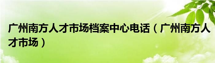 广州南方人才市场档案中心电话（广州南方人才市场）