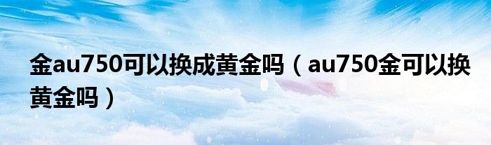 金au750可以换成黄金吗（au750金可以换黄金吗）