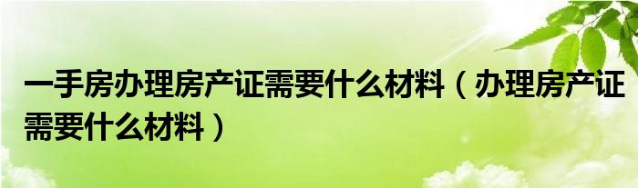 一手房办理房产证需要什么材料（办理房产证需要什么材料）