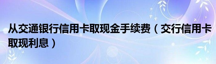 从交通银行信用卡取现金手续费（交行信用卡取现利息）