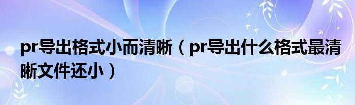 pr导出格式小而清晰（pr导出什么格式最清晰文件还小）