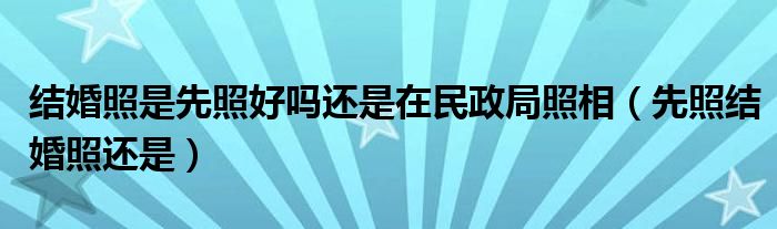 结婚照是先照好吗还是在民政局照相（先照结婚照还是）