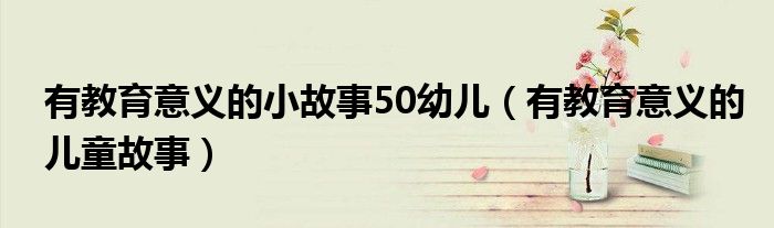 有教育意义的小故事50幼儿（有教育意义的儿童故事）