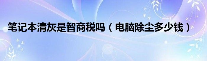 笔记本清灰是智商税吗（电脑除尘多少钱）