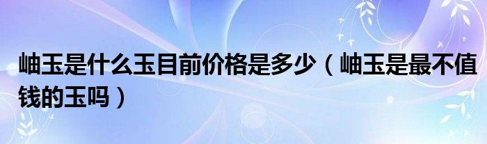 岫玉是什么玉目前价格是多少（岫玉是最不值钱的玉吗）