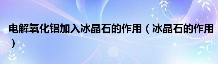 电解氧化铝加入冰晶石的作用（冰晶石的作用）