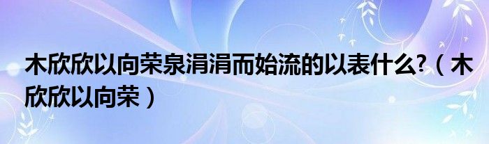 木欣欣以向荣泉涓涓而始流的以表什么?（木欣欣以向荣）