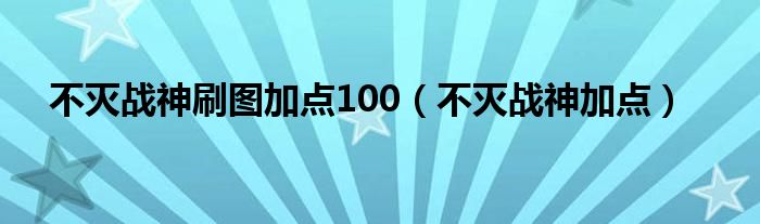 不灭战神刷图加点100（不灭战神加点）