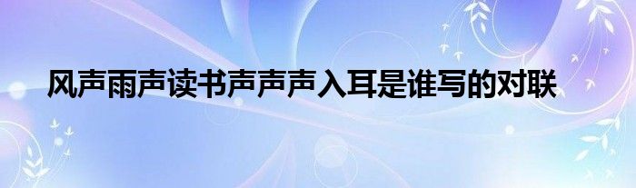 风声雨声读书声声声入耳是谁写的对联