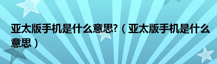 亚太版手机是什么意思?（亚太版手机是什么意思）