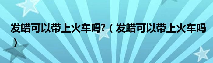 发蜡可以带上火车吗?（发蜡可以带上火车吗）