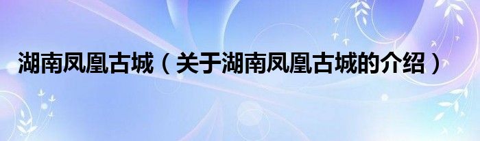 湖南凤凰古城（关于湖南凤凰古城的介绍）