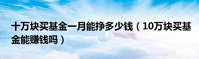 十万块买基金一月能挣多少钱（10万块买基金能赚钱吗）