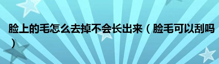 脸上的毛怎么去掉不会长出来（脸毛可以刮吗）