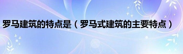 罗马建筑的特点是（罗马式建筑的主要特点）