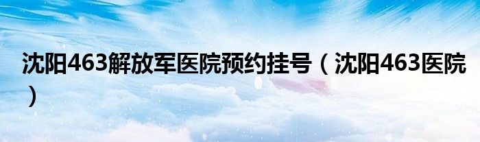 沈阳463解放军医院预约挂号（沈阳463医院）