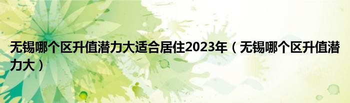 无锡哪个区升值潜力大适合居住2023年（无锡哪个区升值潜力大）