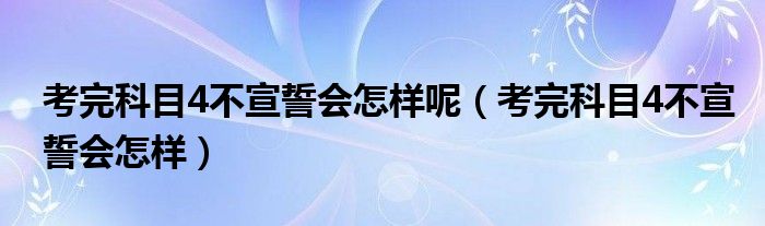 考完科目4不宣誓会怎样呢（考完科目4不宣誓会怎样）