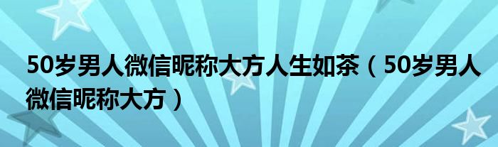 50岁男人微信昵称大方人生如茶（50岁男人微信昵称大方）