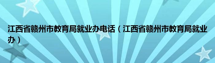 江西省赣州市教育局就业办电话（江西省赣州市教育局就业办）