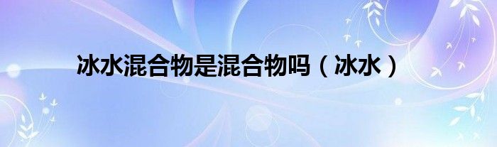 冰水混合物是混合物吗（冰水）