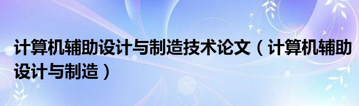 计算机辅助设计与制造技术论文（计算机辅助设计与制造）