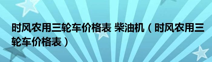 时风农用三轮车价格表 柴油机（时风农用三轮车价格表）