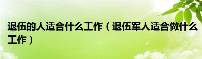 退伍的人适合什么工作（退伍军人适合做什么工作）