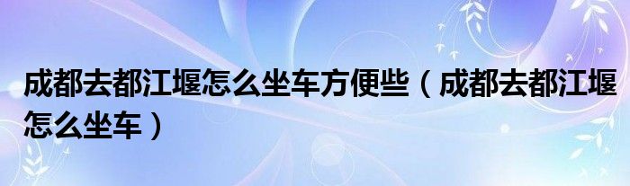 成都去都江堰怎么坐车方便些（成都去都江堰怎么坐车）