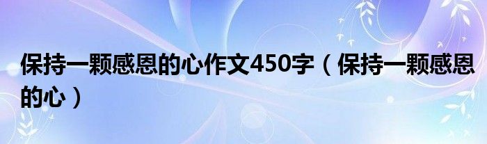 保持一颗感恩的心作文450字（保持一颗感恩的心）