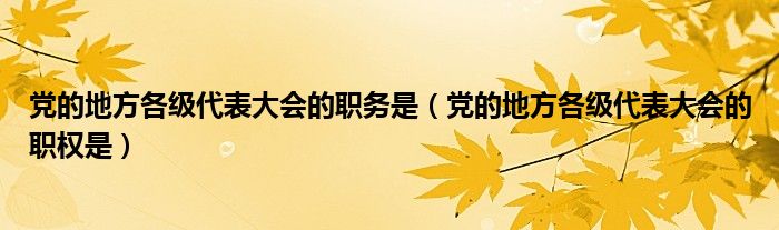 党的地方各级代表大会的职务是（党的地方各级代表大会的职权是）