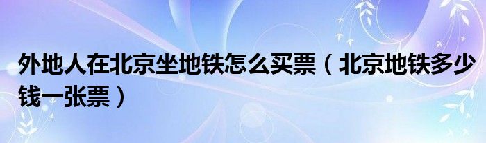 外地人在北京坐地铁怎么买票（北京地铁多少钱一张票）