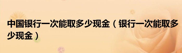 中国银行一次能取多少现金（银行一次能取多少现金）