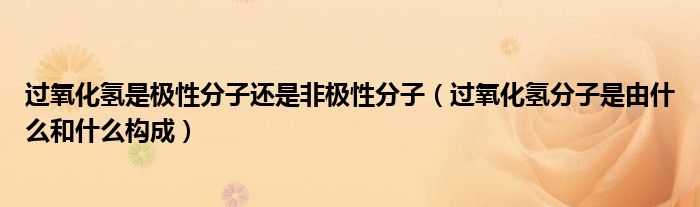 过氧化氢是极性分子还是非极性分子（过氧化氢分子是由什么和什么构成）