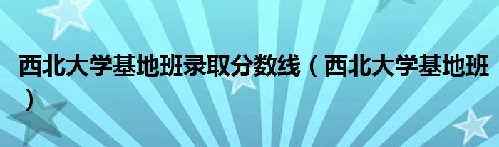 西北大学基地班录取分数线（西北大学基地班）