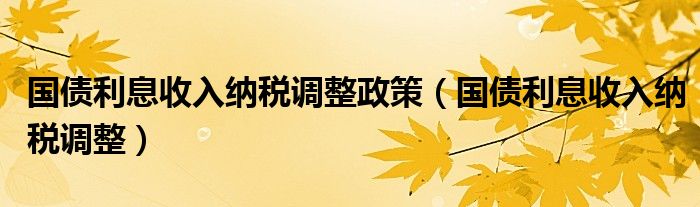 国债利息收入纳税调整政策（国债利息收入纳税调整）