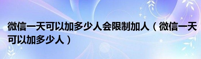 微信一天可以加多少人会限制加人（微信一天可以加多少人）