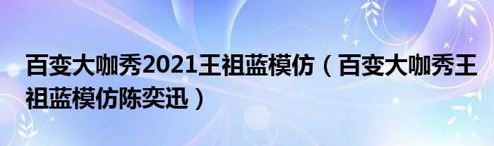 百变大咖秀2021王祖蓝模仿（百变大咖秀王祖蓝模仿陈奕迅）