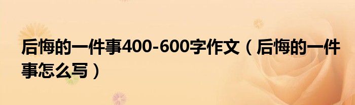 后悔的一件事400-600字作文（后悔的一件事怎么写）