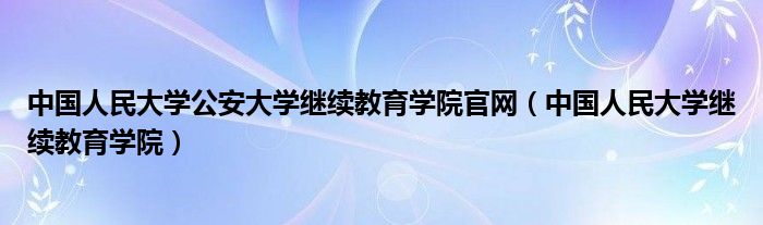 中国人民大学公安大学继续教育学院官网（中国人民大学继续教育学院）